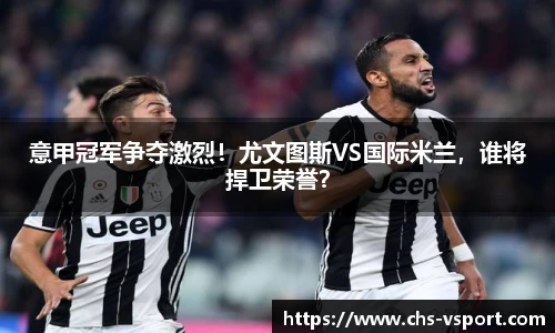 意甲冠军争夺激烈!尤文图斯VS国际米兰,谁将捍卫荣誉?