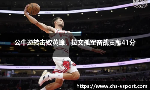 公牛逆转击败黄蜂,拉文孤军奋战贡献41分