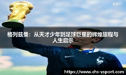格列兹曼:从天才少年到足球巨星的辉煌旅程与人生启示